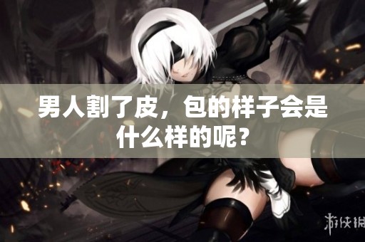 男人割了皮，包的样子会是什么样的呢？