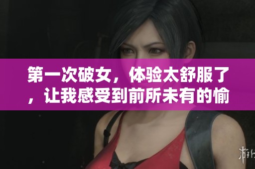 第一次破女，体验太舒服了，让我感受到前所未有的愉悦与享受