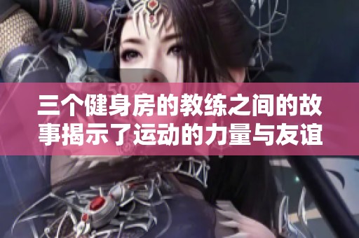 三个健身房的教练之间的故事揭示了运动的力量与友谊的真谛
