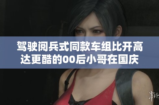 驾驶阅兵式同款车组比开高达更酷的00后小哥在国庆的造船厂震撼现场