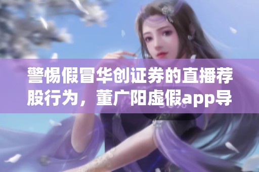 警惕假冒华创证券的直播荐股行为，董广阳虚假app导致无法提现