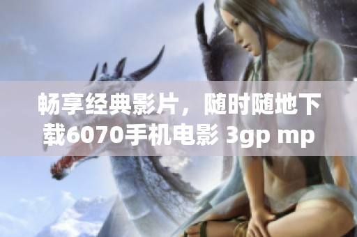 畅享经典影片，随时随地下载6070手机电影 3gp mp4，尽情观看！