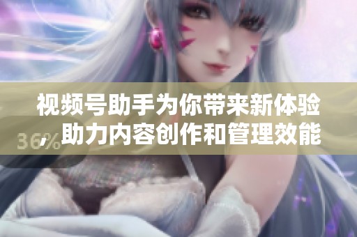 视频号助手为你带来新体验，助力内容创作和管理效能提升