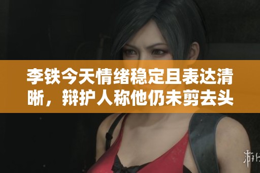 李铁今天情绪稳定且表达清晰，辩护人称他仍未剪去头发