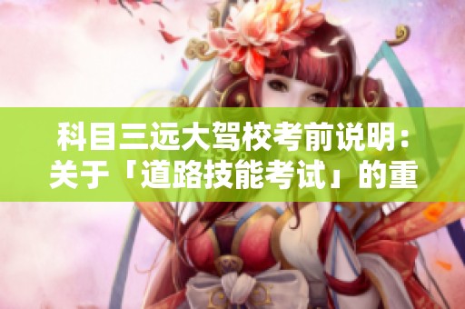 科目三远大驾校考前说明：关于「道路技能考试」的重要信息和注意事项