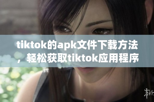 tiktok的apk文件下载方法，轻松获取tiktok应用程序的安装包