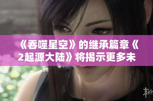 《吞噬星空》的继承篇章《2起源大陆》将揭示更多未知的秘密
