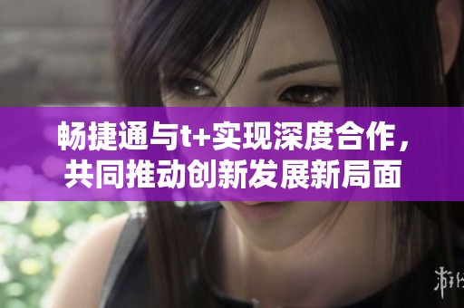 畅捷通与t+实现深度合作，共同推动创新发展新局面
