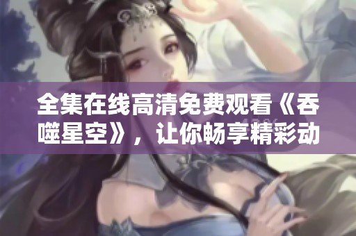 全集在线高清免费观看《吞噬星空》，让你畅享精彩动画！
