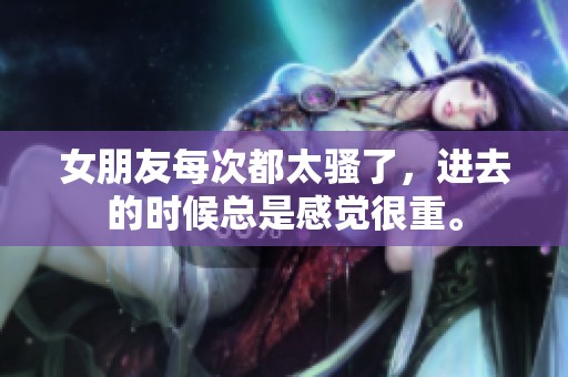 女朋友每次都太骚了，进去的时候总是感觉很重。