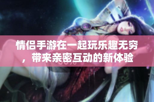 情侣手游在一起玩乐趣无穷，带来亲密互动的新体验
