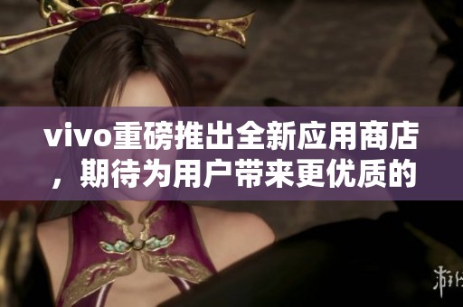 vivo重磅推出全新应用商店，期待为用户带来更优质的体验与服务