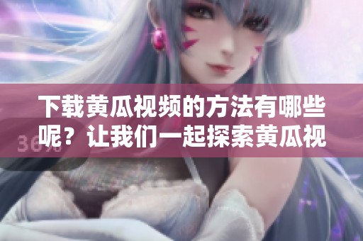 下载黄瓜视频的方法有哪些呢？让我们一起探索黄瓜视频下载的最佳途径！
