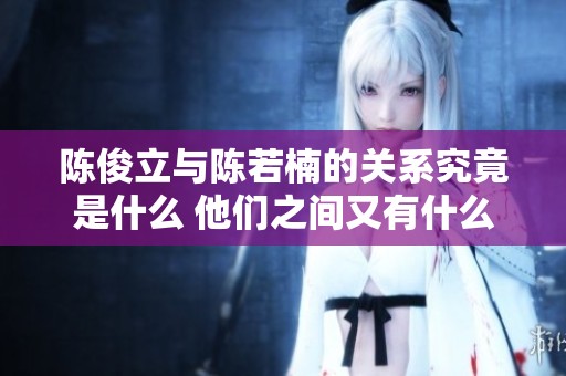 陈俊立与陈若楠的关系究竟是什么 他们之间又有什么故事呢