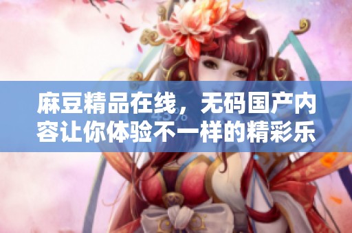 麻豆精品在线，**国产内容让你体验不一样的精彩乐趣。