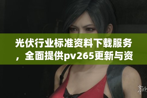 光伏行业标准资料下载服务，全面提供pv265更新与资料网信息