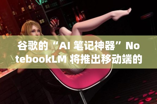 谷歌的“AI 笔记神器”NotebookLM 将推出移动端的 App，时间定在 5 月 20 日