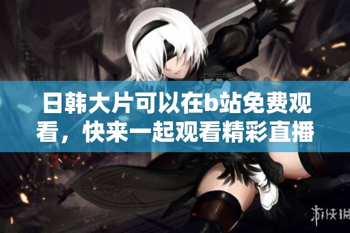 日韩大片可以在b站免费观看，快来一起观看精彩直播吧