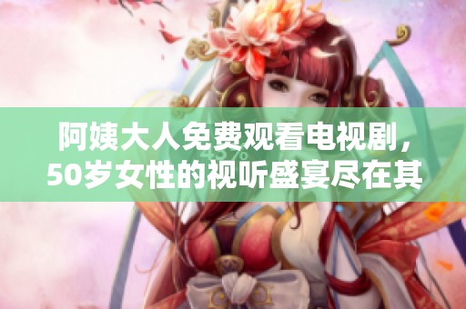 阿姨大人免费观看电视剧，50岁女性的视听盛宴尽在其中