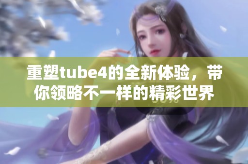 重塑tube4的全新体验，带你领略不一样的精彩世界