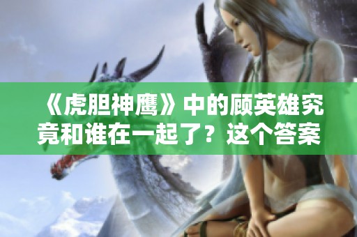 《虎胆神鹰》中的顾英雄究竟和谁在一起了？这个答案让人期待！