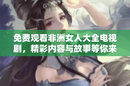 免费观看非洲女人大全电视剧，精彩内容与故事等你来发现