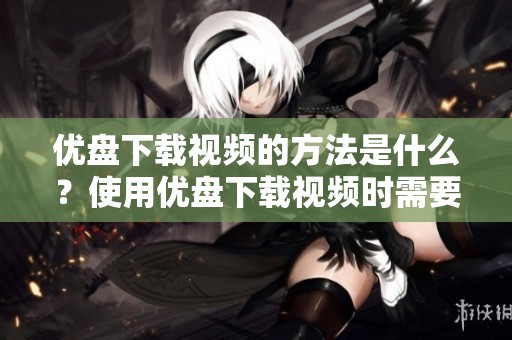 优盘下载视频的方法是什么？使用优盘下载视频时需要注意哪些事项呢？