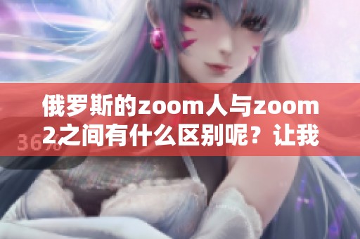 俄罗斯的zoom人与zoom2之间有什么区别呢？让我们详细探讨一下这两者。