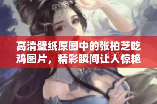 高清壁纸原图中的张柏芝吃鸡图片，精彩瞬间让人惊艳