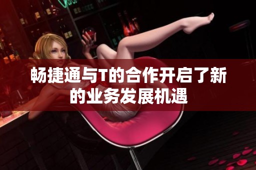 畅捷通与T的合作开启了新的业务发展机遇