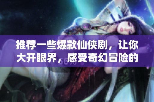 推荐一些爆款仙侠剧，让你大开眼界，感受奇幻冒险的魅力
