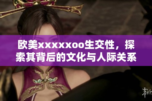 欧美xxxxxoo生交性，探索其背后的文化与人际关系影响