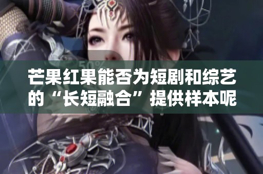 芒果红果能否为短剧和综艺的“长短融合”提供样本呢