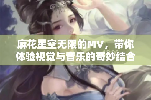 麻花星空无限的MV，带你体验视觉与音乐的奇妙结合