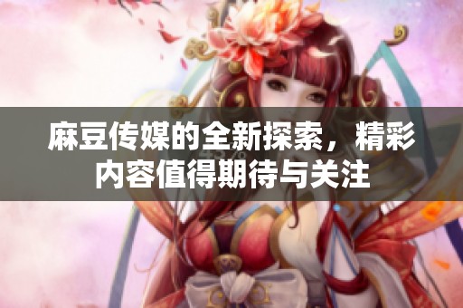 麻豆传媒的全新探索，精彩内容值得期待与关注