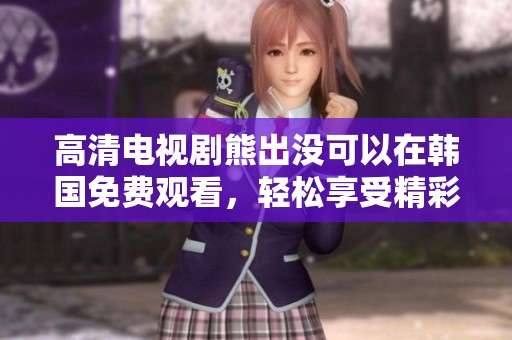 高清电视剧熊出没可以在韩国免费观看，轻松享受精彩内容不容错过