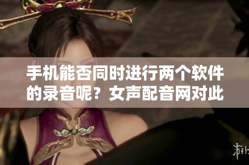 手机能否同时进行两个软件的录音呢？女声配音网对此进行了详细解答。