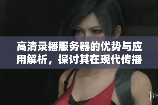 高清录播服务器的优势与应用解析，探讨其在现代传播中的重要性