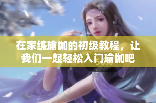 在家练瑜伽的初级教程，让我们一起轻松入门瑜伽吧