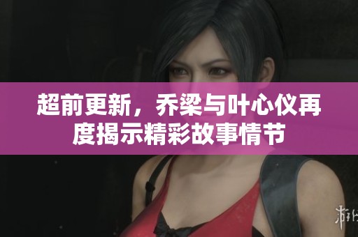 超前更新，乔梁与叶心仪再度揭示精彩故事情节