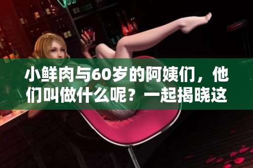 小鲜肉与60岁的阿姨们，他们叫做什么呢？一起揭晓这些有趣的称呼吧！