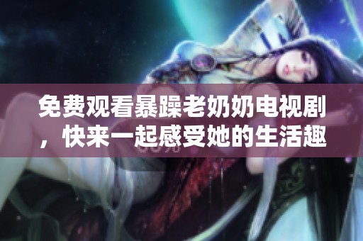 免费观看暴躁老奶奶电视剧，快来一起感受她的生活趣事！
