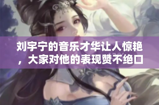 刘宇宁的音乐才华让人惊艳，大家对他的表现赞不绝口