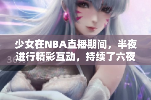 少女在NBA直播期间，半夜进行精彩互动，持续了六夜的热情表现
