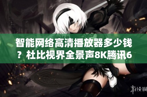 智能网络高清播放器多少钱？杜比视界全景声8K腾讯6代的价格揭秘
