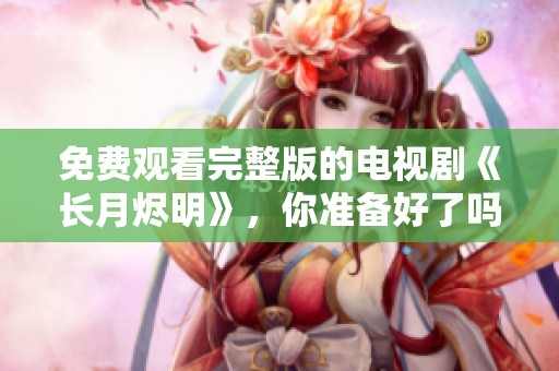 免费观看完整版的电视剧《长月烬明》，你准备好了吗