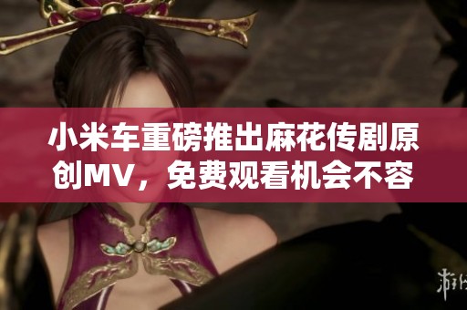 小米车重磅推出麻花传剧原创MV，免费观看机会不容错过！