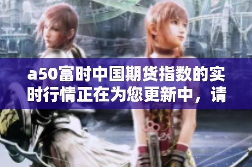 a50富时中国期货指数的实时行情正在为您更新中，请持续关注最新动态