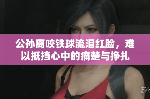 公孙离咬铁球流泪红脸，难以抵挡心中的痛楚与挣扎